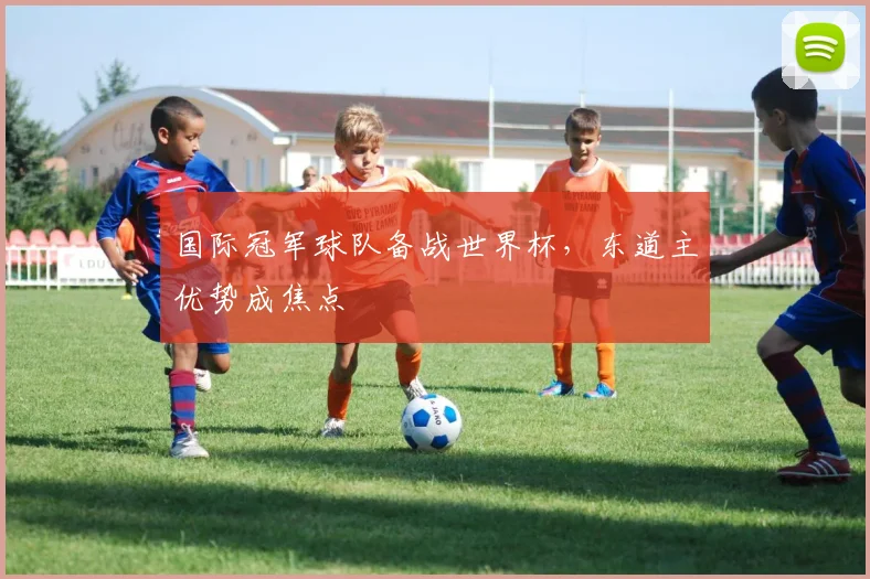 国际冠军球队备战世界杯,东道主优势成焦点