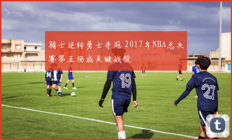 骑士逆转勇士夺冠 2017年NBA总决赛第五场成关键战役