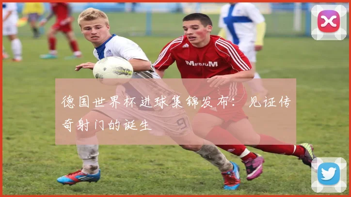 德国世界杯进球集锦发布:见证传奇射门的诞生