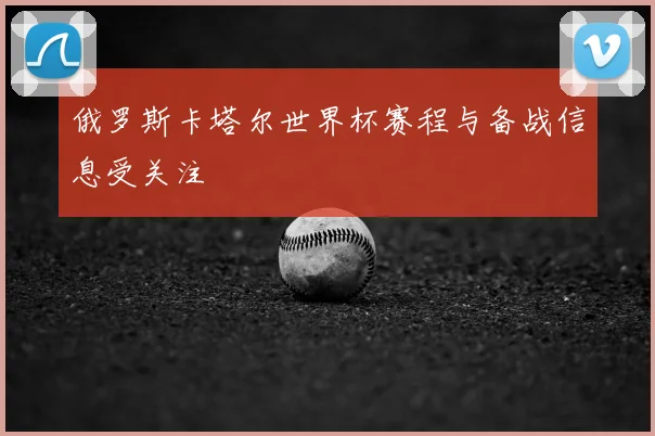 俄罗斯卡塔尔世界杯赛程与备战信息受关注