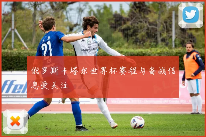 俄罗斯卡塔尔世界杯赛程与备战信息受关注