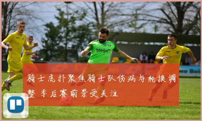 骑士虎扑聚焦骑士队伤病与轮换调整 季后赛前景受关注