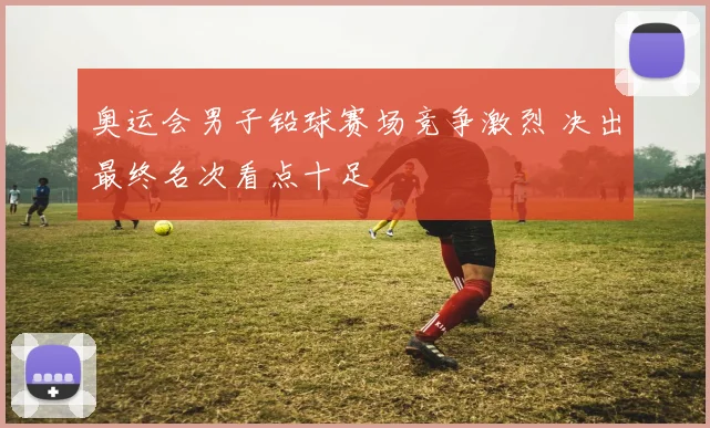 奥运会男子铅球赛场竞争激烈 决出最终名次看点十足