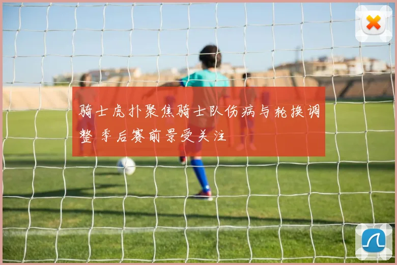 骑士虎扑聚焦骑士队伤病与轮换调整 季后赛前景受关注