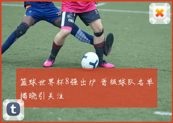 篮球世界杯8强出炉 晋级球队名单揭晓引关注