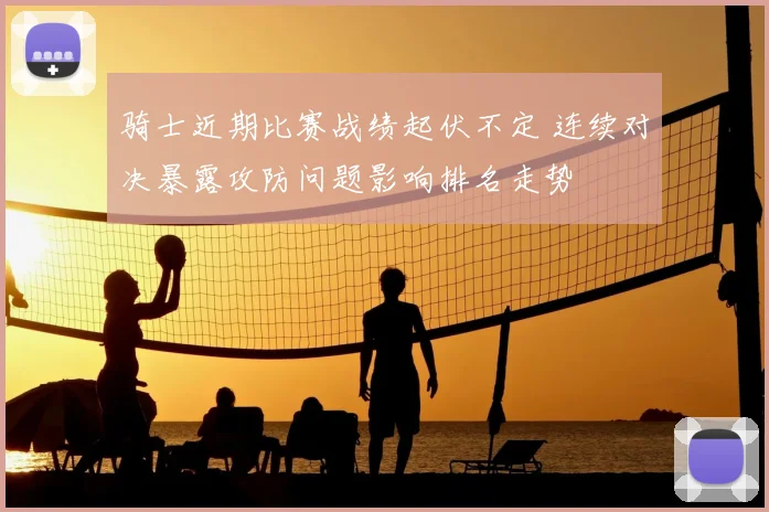 骑士近期比赛战绩起伏不定 连续对决暴露攻防问题影响排名走势