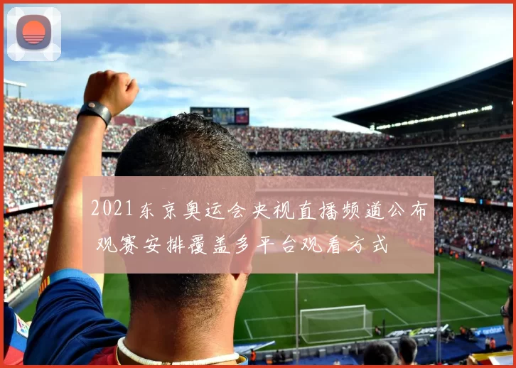 2021东京奥运会央视直播频道公布 观赛安排覆盖多平台观看方式