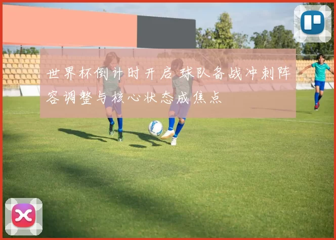 世界杯倒计时开启 球队备战冲刺阵容调整与核心状态成焦点