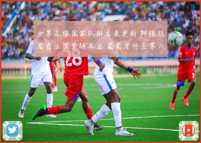 世界足球国家队排名表更新 阿根廷居首法国紧随其后 葡萄牙升至第六引关注