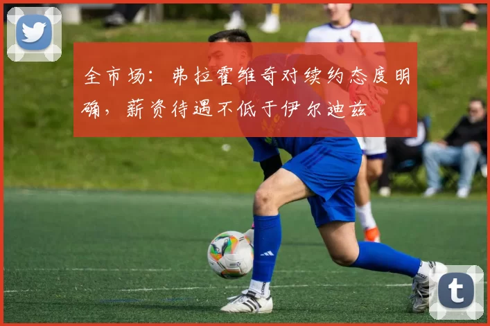 全市场：弗拉霍维奇对续约态度明确，薪资待遇不低于伊尔迪兹