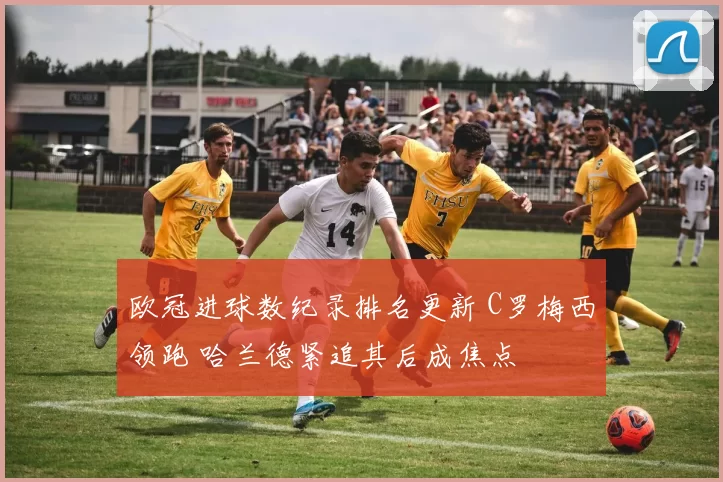 欧冠进球数纪录排名更新 C罗梅西领跑 哈兰德紧追其后成焦点