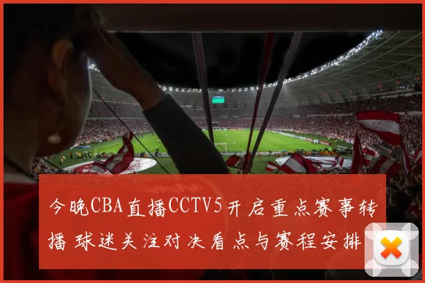 今晚CBA直播CCTV5开启重点赛事转播 球迷关注对决看点与赛程安排