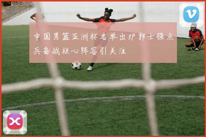 中国男篮亚洲杯名单出炉郭士强点兵备战核心阵容引关注