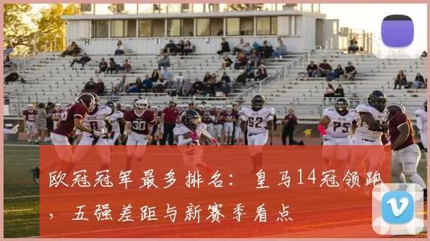 欧冠冠军最多排名:皇马14冠领跑,五强差距与新赛季看点