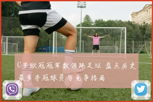 C罗欧冠冠军数领跑足坛 盘点历史最多夺冠球员与竞争格局