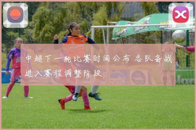 中超下一轮比赛时间公布 各队备战进入赛程调整阶段