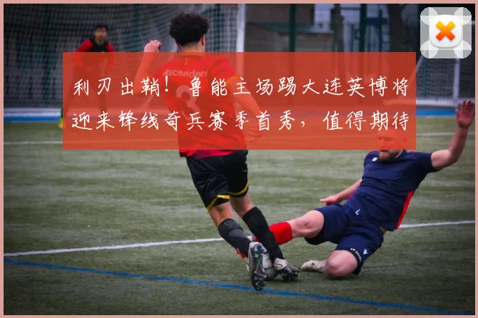 利刃出鞘！鲁能主场踢大连英博将迎来锋线奇兵赛季首秀，值得期待