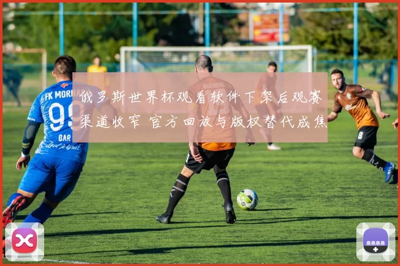 俄罗斯世界杯观看软件下架后观赛渠道收窄 官方回放与版权替代成焦点