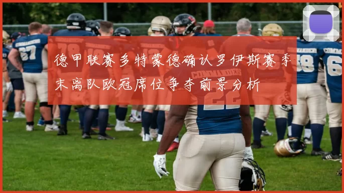 德甲联赛多特蒙德确认罗伊斯赛季末离队欧冠席位争夺前景分析