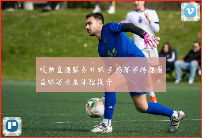视频直播服务升级 多场赛事转播覆盖球迷收看体验提升