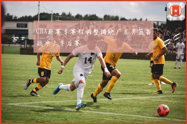 CBA新赛季赛程调整揭晓广东男篮备战冲击季后赛