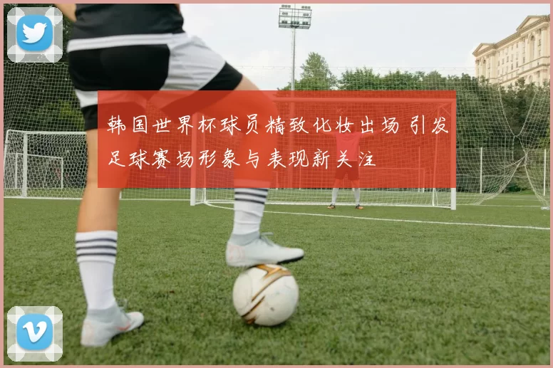 韩国世界杯球员精致化妆出场 引发足球赛场形象与表现新关注
