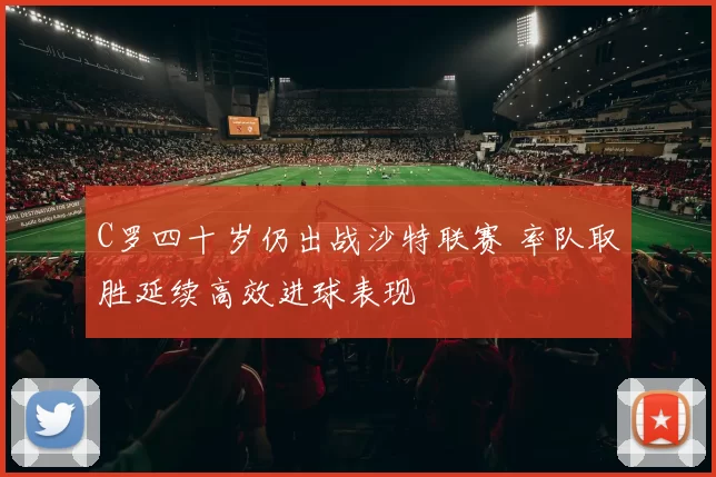 C罗四十岁仍出战沙特联赛 率队取胜延续高效进球表现