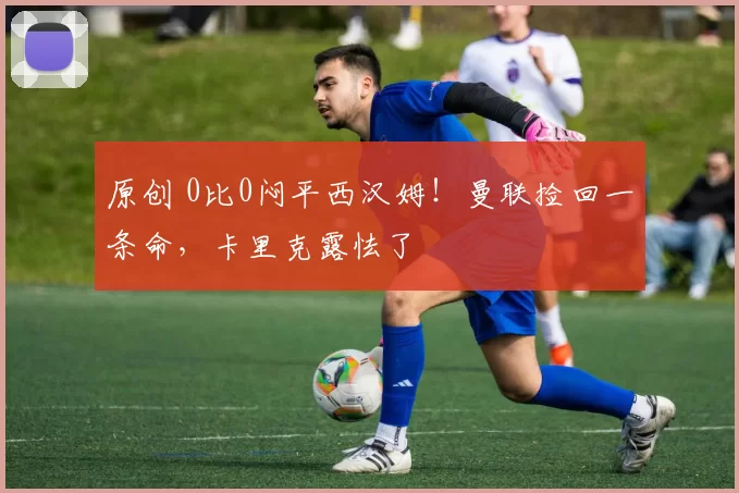 原创 0比0闷平西汉姆！曼联捡回一条命，卡里克露怯了