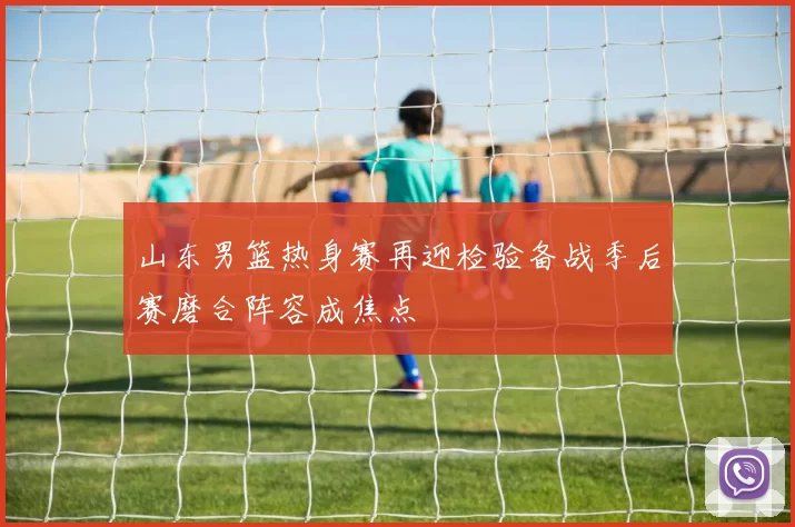 山东男篮热身赛再迎检验备战季后赛磨合阵容成焦点
