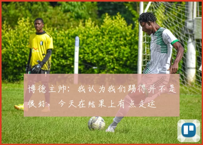 博德主帅:我认为我们踢得并不是很好,今天在结果上有点走运