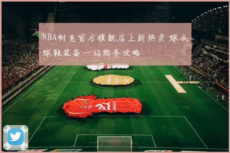 NBA耐克官方旗舰店上新热卖 球衣球鞋装备一站购齐攻略