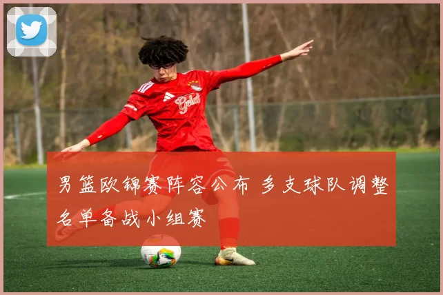 男篮欧锦赛阵容公布 多支球队调整名单备战小组赛