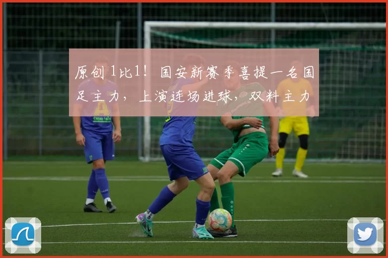 原创 1比1！国安新赛季喜提一名国足主力，上演连场进球，双料主力稳了