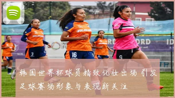 韩国世界杯球员精致化妆出场 引发足球赛场形象与表现新关注