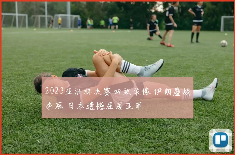 2023亚洲杯决赛回放录像 伊朗鏖战夺冠 日本遗憾屈居亚军