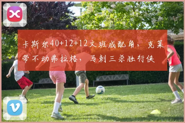 卡斯尔40+12+12文班成配角，克莱带不动弗拉格，马刺三杀独行侠