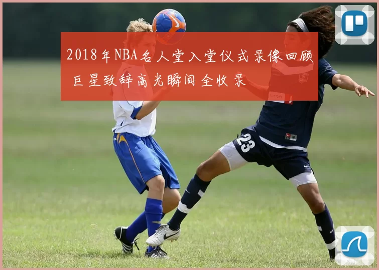 2018年NBA名人堂入堂仪式录像回顾 巨星致辞高光瞬间全收录