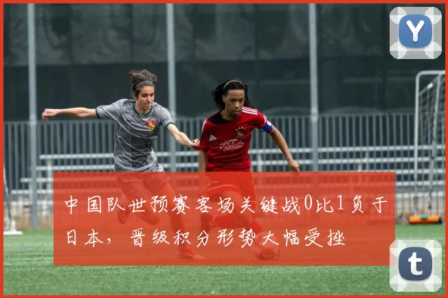 中国队世预赛客场关键战0比1负于日本，晋级积分形势大幅受挫