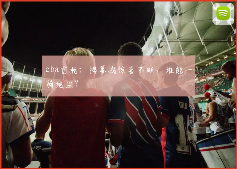 cba首轮：揭幕战惊喜不断，谁能一骑绝尘？