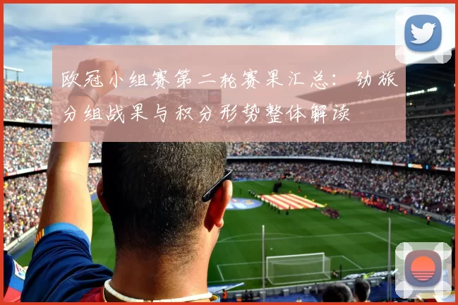 欧冠小组赛第二轮赛果汇总：劲旅分组战果与积分形势整体解读