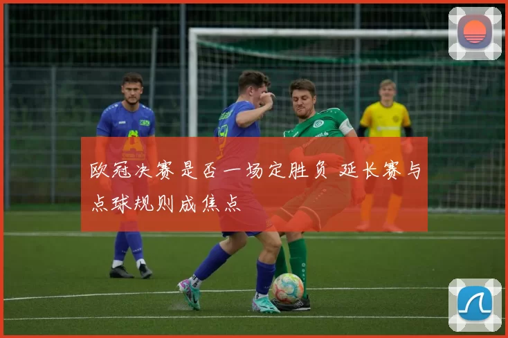欧冠决赛是否一场定胜负 延长赛与点球规则成焦点