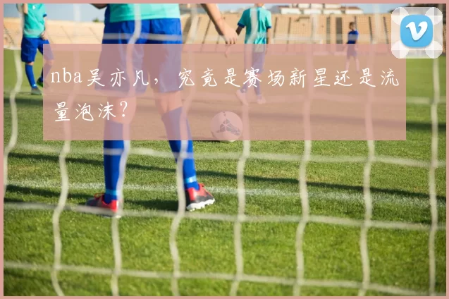 nba吴亦凡，究竟是赛场新星还是流量泡沫？