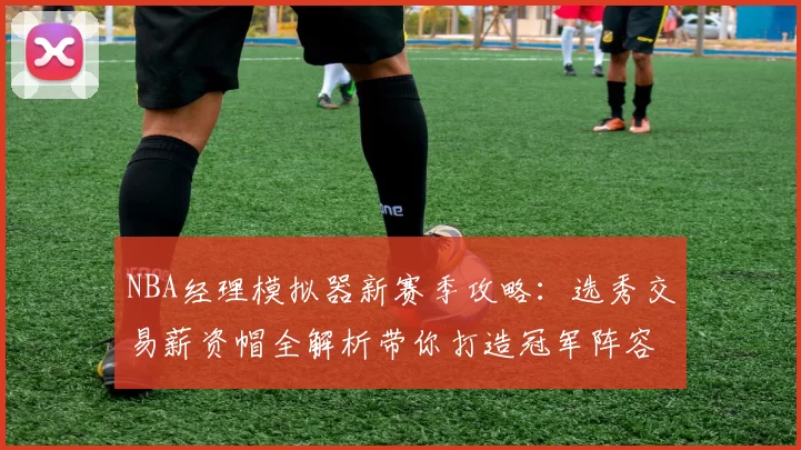 NBA经理模拟器新赛季攻略：选秀交易薪资帽全解析带你打造冠军阵容