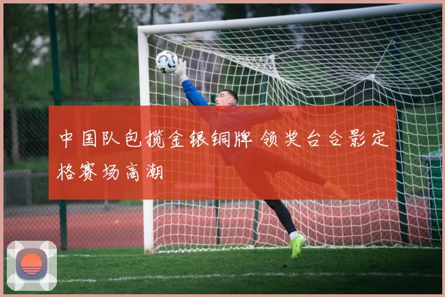 中国队包揽金银铜牌 领奖台合影定格赛场高潮