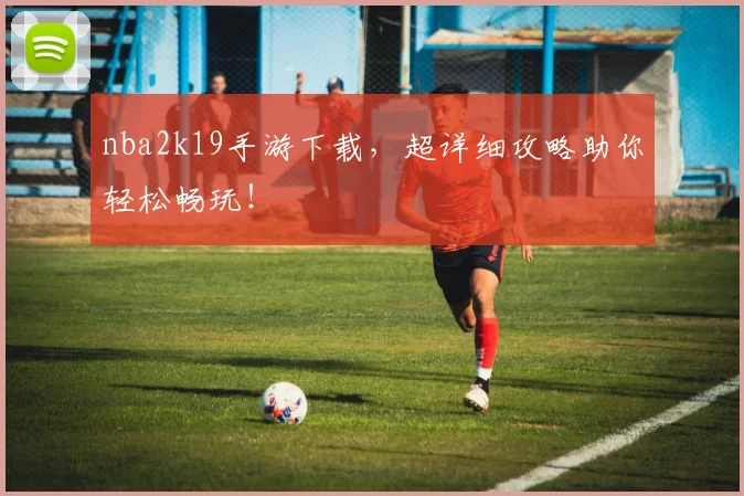 nba2k19手游下载，超详细攻略助你轻松畅玩！