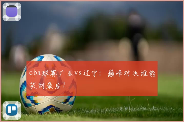 cba球赛广东vs辽宁：巅峰对决谁能笑到最后？