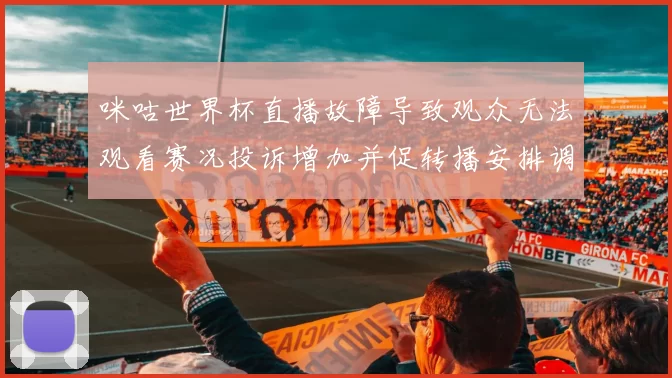 咪咕世界杯直播故障导致观众无法观看赛况投诉增加并促转播安排调整