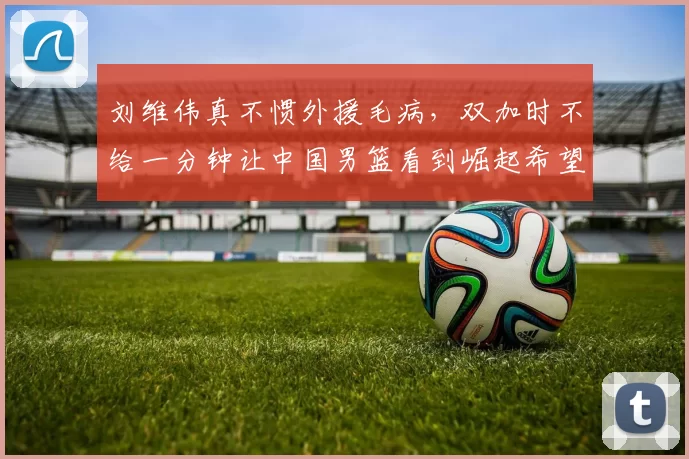 刘维伟真不惯外援毛病，双加时不给一分钟让中国男篮看到崛起希望