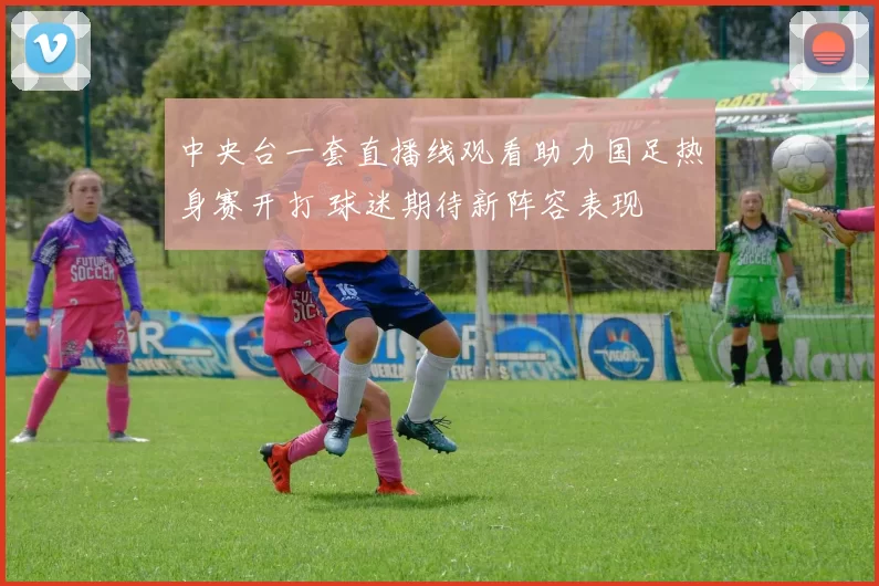 中央台一套直播线观看助力国足热身赛开打 球迷期待新阵容表现
