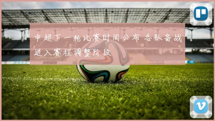 中超下一轮比赛时间公布 各队备战进入赛程调整阶段